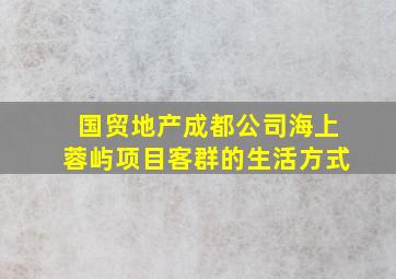 国贸地产成都公司海上蓉屿项目客群的生活方式