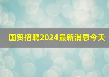 国贸招聘2024最新消息今天