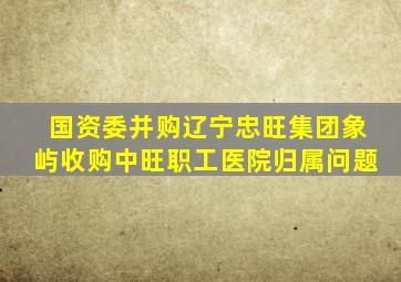 国资委并购辽宁忠旺集团象屿收购中旺职工医院归属问题