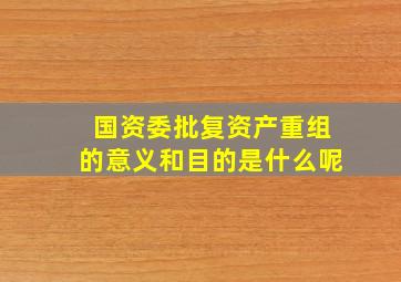 国资委批复资产重组的意义和目的是什么呢