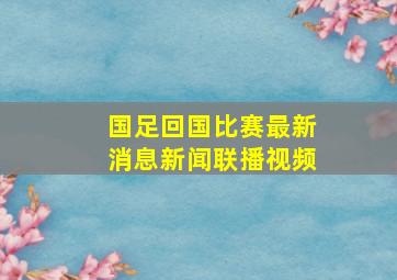 国足回国比赛最新消息新闻联播视频