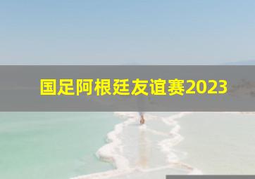 国足阿根廷友谊赛2023