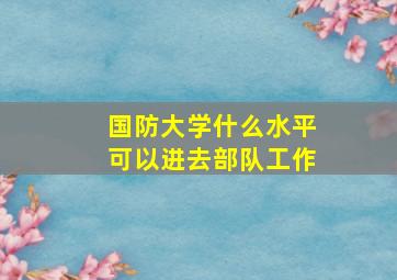 国防大学什么水平可以进去部队工作