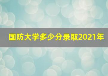 国防大学多少分录取2021年