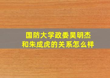 国防大学政委吴明杰和朱成虎的关系怎么样