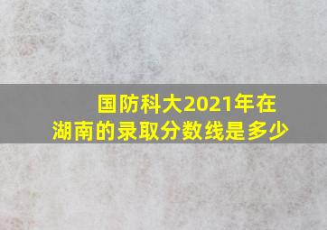 国防科大2021年在湖南的录取分数线是多少