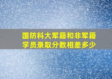 国防科大军籍和非军籍学员录取分数相差多少