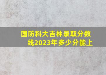 国防科大吉林录取分数线2023年多少分能上