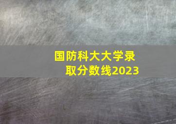 国防科大大学录取分数线2023