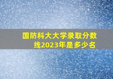 国防科大大学录取分数线2023年是多少名