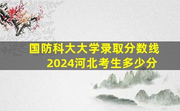 国防科大大学录取分数线2024河北考生多少分