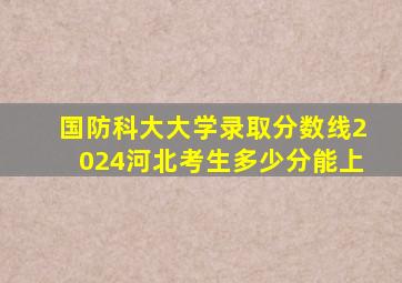 国防科大大学录取分数线2024河北考生多少分能上