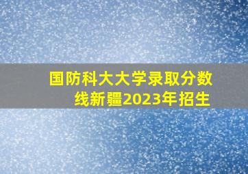 国防科大大学录取分数线新疆2023年招生