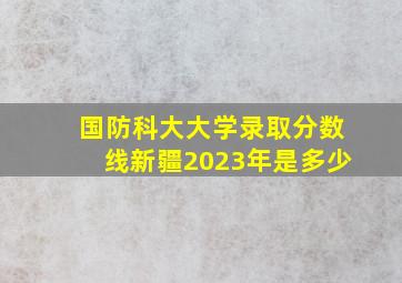 国防科大大学录取分数线新疆2023年是多少