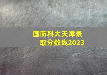 国防科大天津录取分数线2023