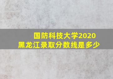 国防科技大学2020黑龙江录取分数线是多少