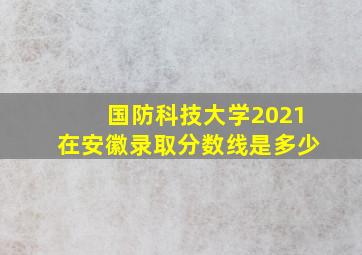 国防科技大学2021在安徽录取分数线是多少