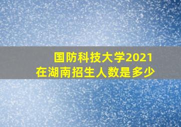 国防科技大学2021在湖南招生人数是多少