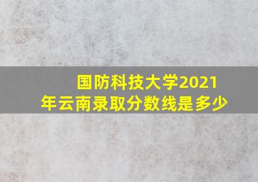 国防科技大学2021年云南录取分数线是多少