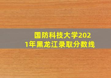 国防科技大学2021年黑龙江录取分数线