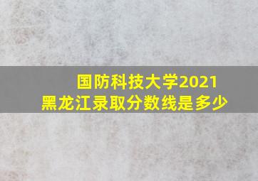 国防科技大学2021黑龙江录取分数线是多少