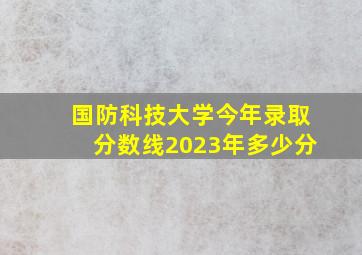 国防科技大学今年录取分数线2023年多少分