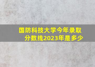 国防科技大学今年录取分数线2023年是多少