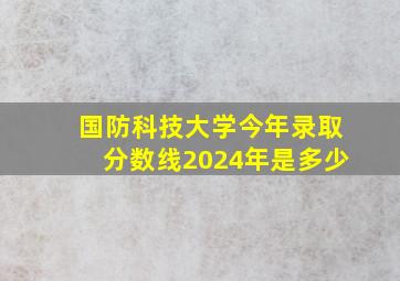 国防科技大学今年录取分数线2024年是多少