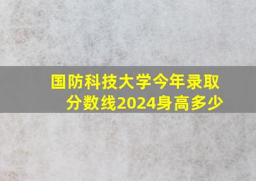 国防科技大学今年录取分数线2024身高多少