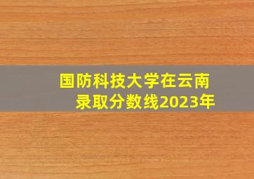 国防科技大学在云南录取分数线2023年