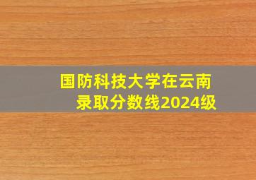 国防科技大学在云南录取分数线2024级