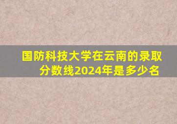 国防科技大学在云南的录取分数线2024年是多少名