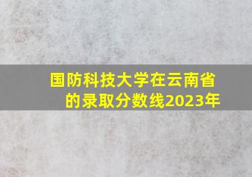 国防科技大学在云南省的录取分数线2023年