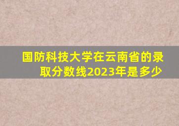 国防科技大学在云南省的录取分数线2023年是多少