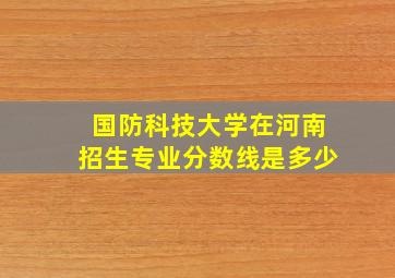 国防科技大学在河南招生专业分数线是多少