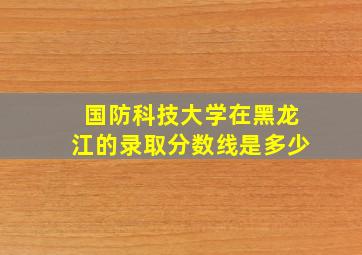 国防科技大学在黑龙江的录取分数线是多少