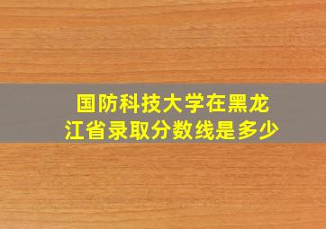 国防科技大学在黑龙江省录取分数线是多少