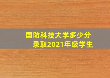 国防科技大学多少分录取2021年级学生