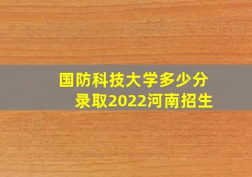 国防科技大学多少分录取2022河南招生