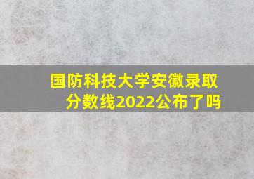 国防科技大学安徽录取分数线2022公布了吗