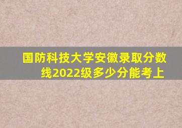 国防科技大学安徽录取分数线2022级多少分能考上