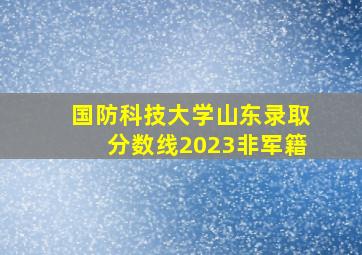 国防科技大学山东录取分数线2023非军籍