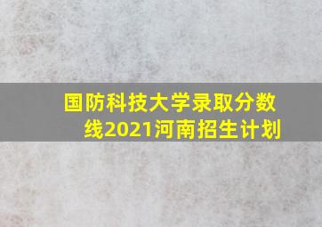 国防科技大学录取分数线2021河南招生计划