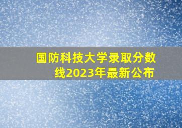 国防科技大学录取分数线2023年最新公布