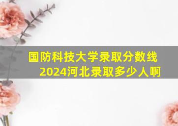 国防科技大学录取分数线2024河北录取多少人啊