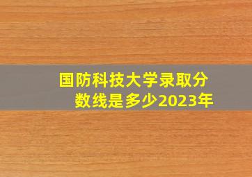 国防科技大学录取分数线是多少2023年