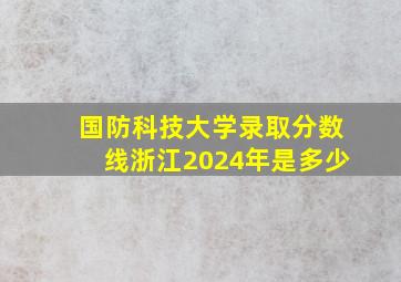 国防科技大学录取分数线浙江2024年是多少