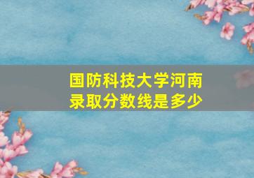 国防科技大学河南录取分数线是多少