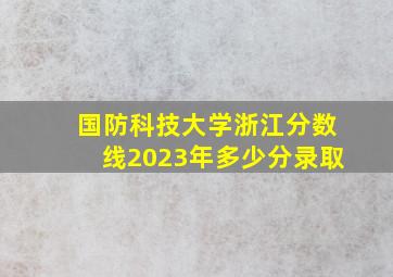 国防科技大学浙江分数线2023年多少分录取