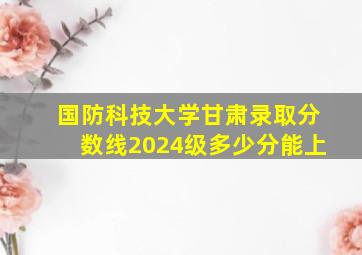 国防科技大学甘肃录取分数线2024级多少分能上